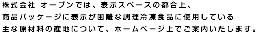 株式会社 オーブンでは、表示スペースの都合上、商品パッケージに表示が困難な調理冷凍食品に使用している主な原材料の産地について、ホームページ上でご案内いたします。